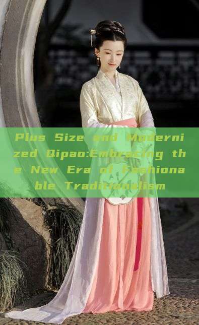 Plus Size and Modernized Qipao:Embracing the New Era of Fashionable Traditionalism Plus Size and Modernized Qipao:Embracing the New Era of Fashionable Traditionalism