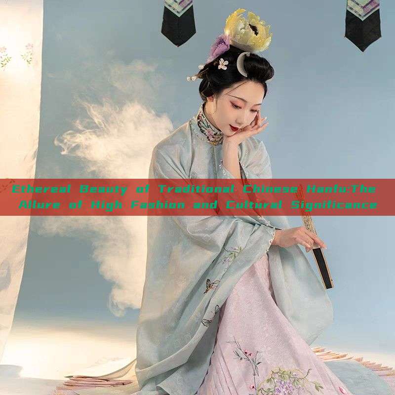 Ethereal Beauty of Traditional Chinese Hanfu:The Allure of High Fashion and Cultural Significance