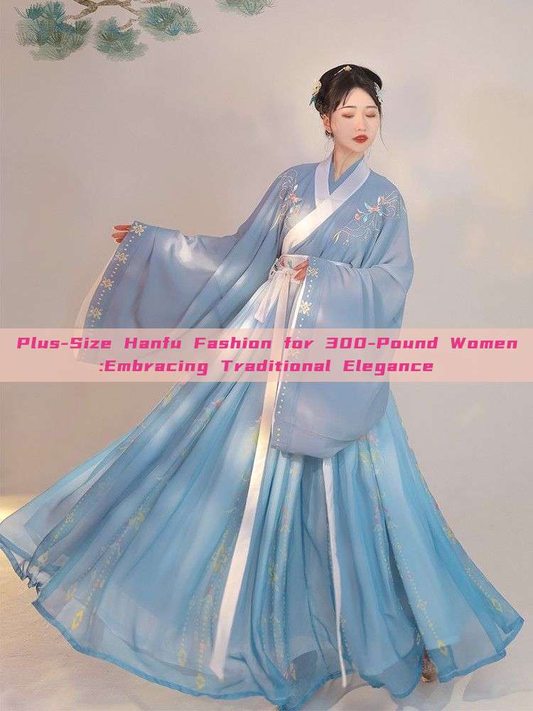 Plus-Size Hanfu Fashion for 300-Pound Women:Embracing Traditional Elegance Plus-Size Hanfu Fashion for 300-Pound Women:Embracing Traditional Elegance