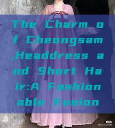 The Charm of Cheongsam,Headdress and Short Hair:A Fashionable Fusion The Charm of Cheongsam,Headdress and Short Hair:A Fashionable Fusion